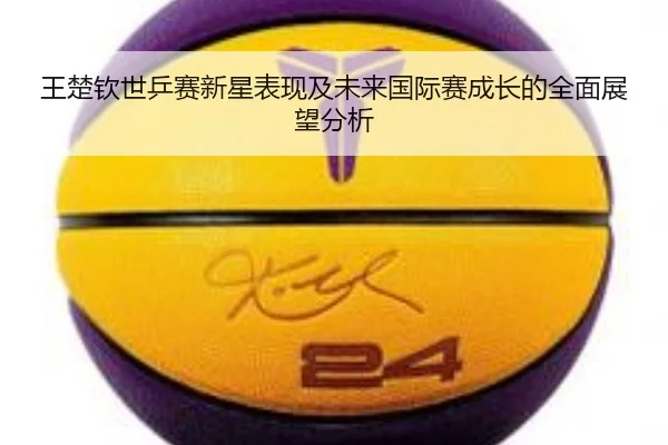 王楚钦世乒赛新星表现及未来国际赛成长的全面展望分析